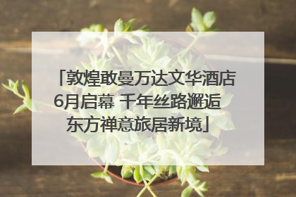 敦煌敢曼万达文华酒店6月启幕 千年丝路邂逅东方禅意旅居新境
