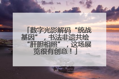 数字光影解码“统战基因”，书法非遗共绘“肝胆相照”，这场展览很有创意！