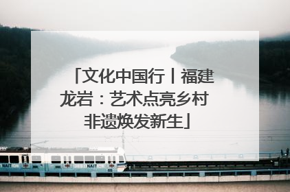文化中国行丨福建龙岩：艺术点亮乡村 非遗焕发新生