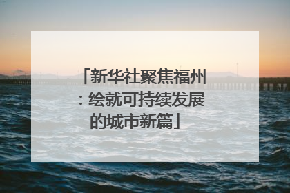 新华社聚焦福州：绘就可持续发展的城市新篇