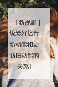 新视野｜统筹好培育新动能和更新旧动能的关系