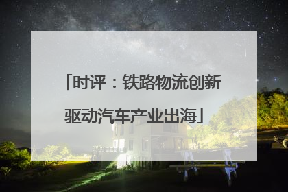 时评：铁路物流创新驱动汽车产业出海