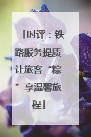 时评：铁路服务提质让旅客“粽”享温馨旅程