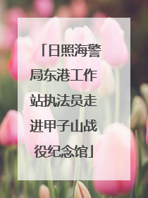 日照海警局东港工作站执法员走进甲子山战役纪念馆