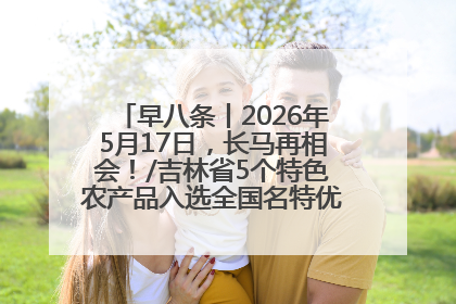 早八条丨2026年5月17日，长马再相会！/吉林省5个特色农产品入选全国名特优新农产品名录