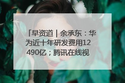 早资道｜余承东：华为近十年研发费用12490亿；腾讯在线视频重大组织调整