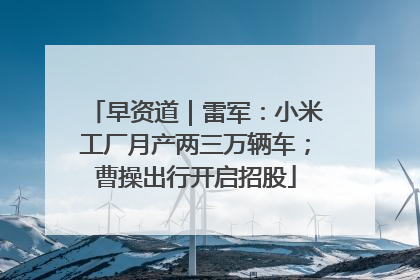 早资道｜雷军：小米工厂月产两三万辆车；曹操出行开启招股