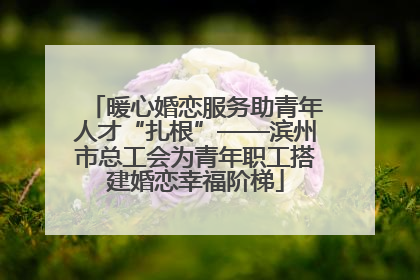 暖心婚恋服务助青年人才“扎根”——滨州市总工会为青年职工搭建婚恋幸福阶梯