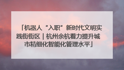 机器人“入职”新时代文明实践街街区｜杭州余杭着力提升城市精细化智能化管理水平