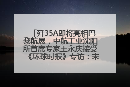 歼35A即将亮相巴黎航展，中航工业沈阳所首席专家王永庆接受《环球时报》专访：未来数量可以有很多