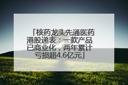 核药龙头先通医药港股递表：一款产品已商业化，两年累计亏损超4.6亿元