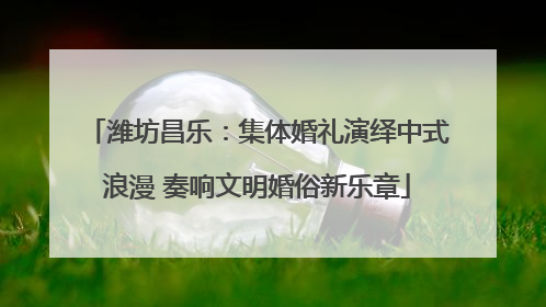 潍坊昌乐：集体婚礼演绎中式浪漫 奏响文明婚俗新乐章