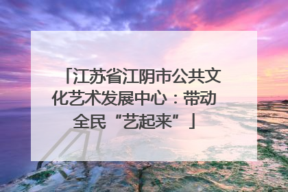 江苏省江阴市公共文化艺术发展中心：带动全民“艺起来”