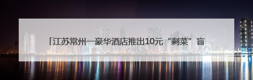 江苏常州一豪华酒店推出10元“剩菜”盲盒：可自行挑选，限时20分钟，仅限外带