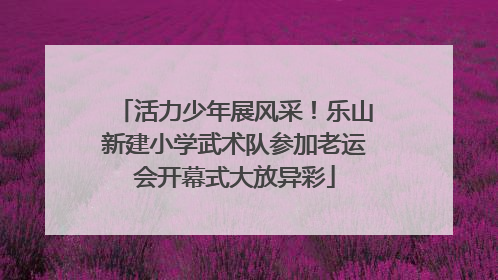 活力少年展风采！乐山新建小学武术队参加老运会开幕式大放异彩