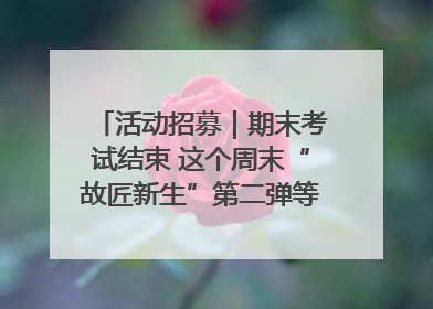 活动招募｜期末考试结束 这个周末“故匠新生”第二弹等着同学们来体验！