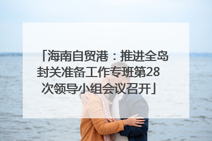 海南自贸港：推进全岛封关准备工作专班第28次领导小组会议召开