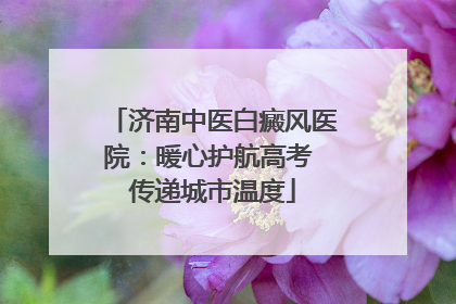 济南中医白癜风医院：暖心护航高考 传递城市温度
