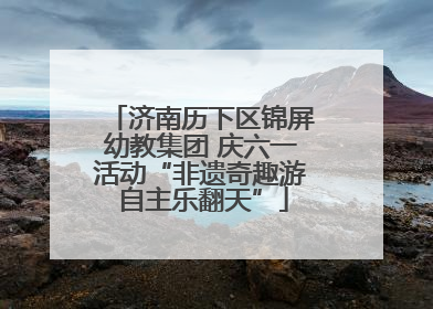 济南历下区锦屏幼教集团 庆六一活动“非遗奇趣游 自主乐翻天”