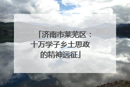 济南市莱芜区：十万学子乡土思政的精神远征