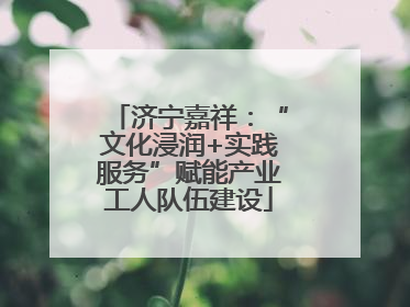 济宁嘉祥：“文化浸润+实践服务”赋能产业工人队伍建设