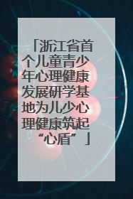 浙江省首个儿童青少年心理健康发展研学基地为儿少心理健康筑起“心盾”