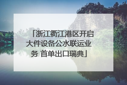 浙江衢江港区开启大件设备公水联运业务 首单出口瑞典