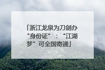 浙江龙泉为刀剑办“身份证”：“江湖梦”可全国寄递
