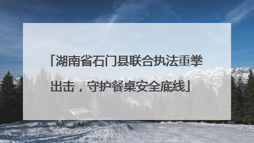 湖南省石门县联合执法重拳出击，守护餐桌安全底线