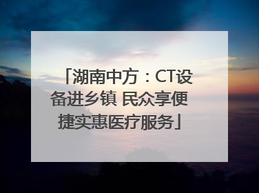 湖南中方：CT设备进乡镇 民众享便捷实惠医疗服务