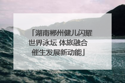湖南郴州健儿闪耀世界泳坛 体旅融合催生发展新动能