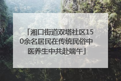 湘口街道双塔社区150余名居民在传统民俗中医养生中共赴端午