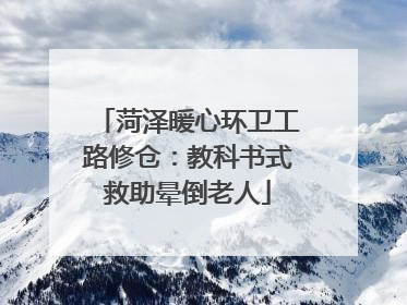 菏泽暖心环卫工路修仓：教科书式救助晕倒老人