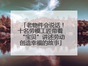 老物件会说话！十名劳模工匠带着“宝贝”讲述劳动创造幸福的故事