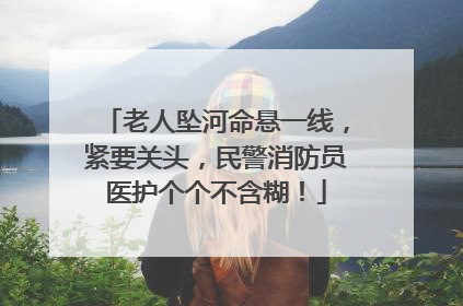 老人坠河命悬一线，紧要关头，民警消防员医护个个不含糊！