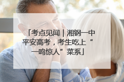 考点见闻｜湘钢一中平安高考，考生吃上“一鸣惊人”菜系