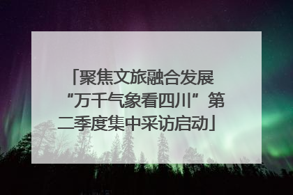 聚焦文旅融合发展 “万千气象看四川”第二季度集中采访启动