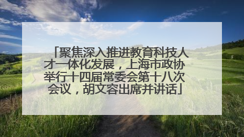 聚焦深入推进教育科技人才一体化发展，上海市政协举行十四届常委会第十八次会议，胡文容出席并讲话