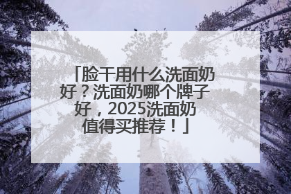 脸干用什么洗面奶好？洗面奶哪个牌子好，2025洗面奶值得买推荐！