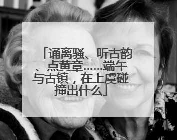诵离骚、听古韵、点黄章……端午与古镇，在上虞碰撞出什么