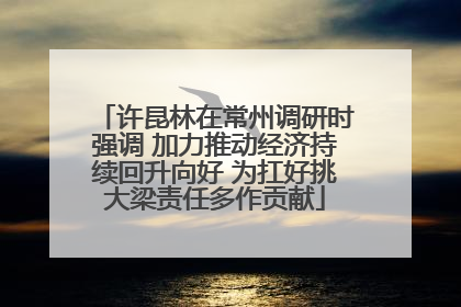 许昆林在常州调研时强调 加力推动经济持续回升向好 为扛好挑大梁责任多作贡献