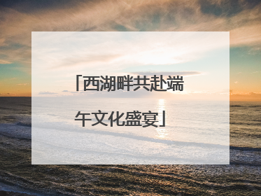 西湖畔共赴端午文化盛宴