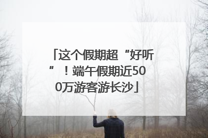 这个假期超“好听”！端午假期近500万游客游长沙
