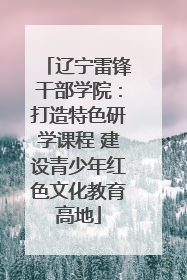 辽宁雷锋干部学院：打造特色研学课程 建设青少年红色文化教育高地