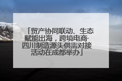 贸产协同联动、生态赋能出海，跨境电商·四川制造源头供需对接活动在成都举办