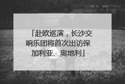 赴欧巡演，长沙交响乐团将首次出访保加利亚、奥地利