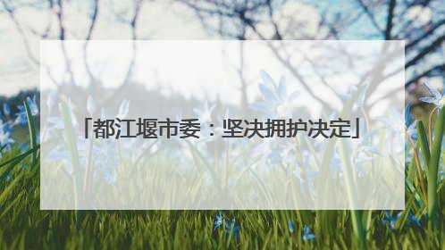 都江堰市委：坚决拥护决定