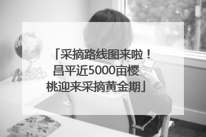 采摘路线图来啦！昌平近5000亩樱桃迎来采摘黄金期