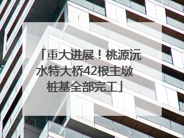 重大进展！桃源沅水特大桥42根主墩桩基全部完工