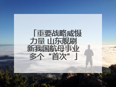 重要战略威慑力量 山东舰刷新我国航母事业多个“首次”